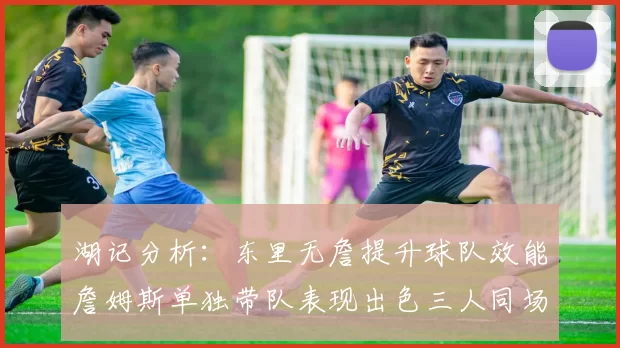 湖记分析：东里无詹提升球队效能詹姆斯单独带队表现出色三人同场反而下滑